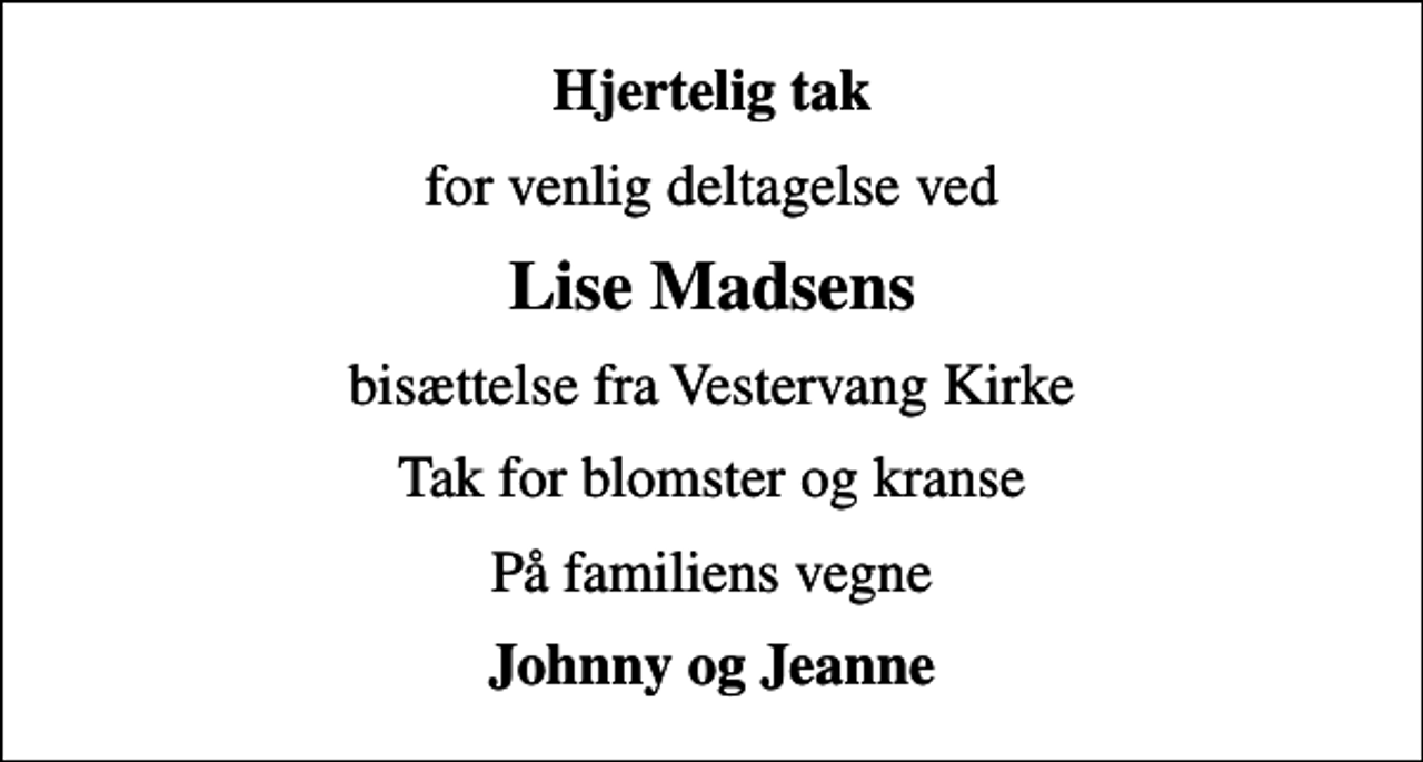<p>Hjertelig tak<br />for venlig deltagelse ved<br />Lise Madsens<br />bisættelse fra Vestervang Kirke<br />Tak for blomster og kranse<br />På familiens vegne<br />Johnny og Jeanne</p>