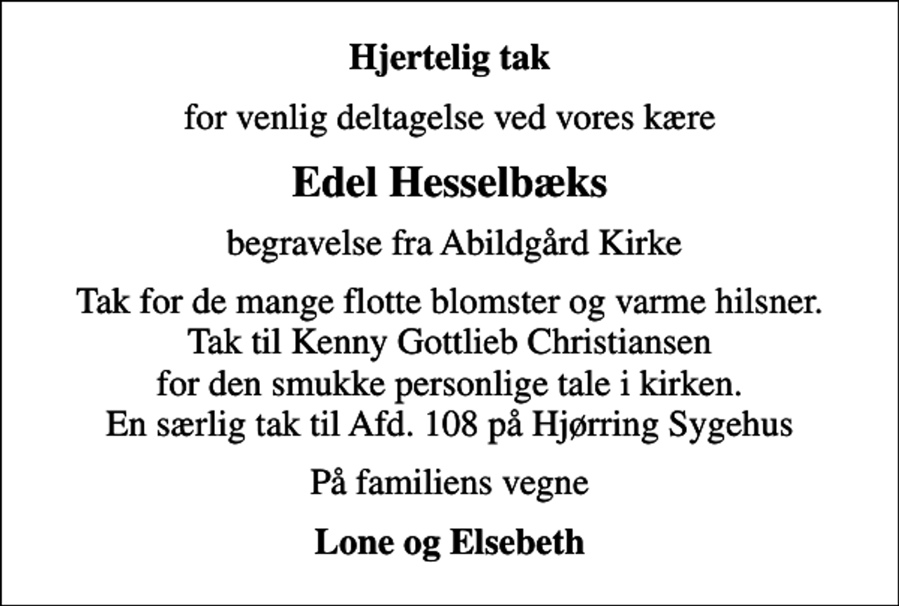 <p>Hjertelig tak<br />for venlig deltagelse ved vores kære<br />Edel Hesselbæks<br />begravelse fra Abildgård Kirke<br />Tak for de mange flotte blomster og varme hilsner. Tak til Kenny Gottlieb Christiansen for den smukke personlige tale i kirken. En særlig tak til Afd. 108 på Hjørring Sygehus<br />På familiens vegne<br />Lone og Elsebeth</p>