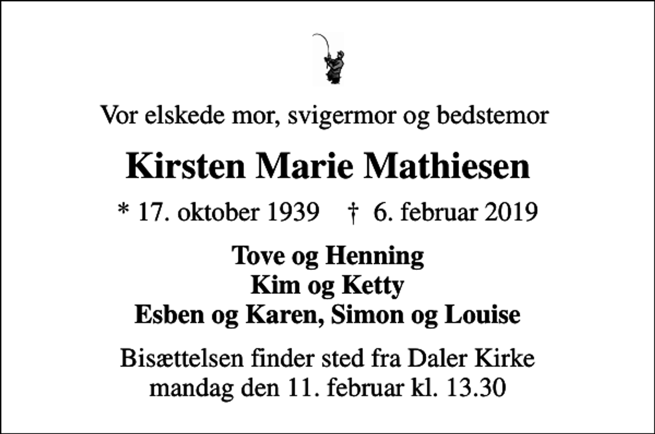 <p>Vor elskede mor, svigermor og bedstemor<br />Kirsten Marie Mathiesen<br />* 17. oktober 1939 ✝ 6. februar 2019<br />Tove og Henning Kim og Ketty Esben og Karen, Simon og Louise<br />Bisættelsen finder sted fra Daler Kirke mandag den 11. februar kl. 13.30</p>