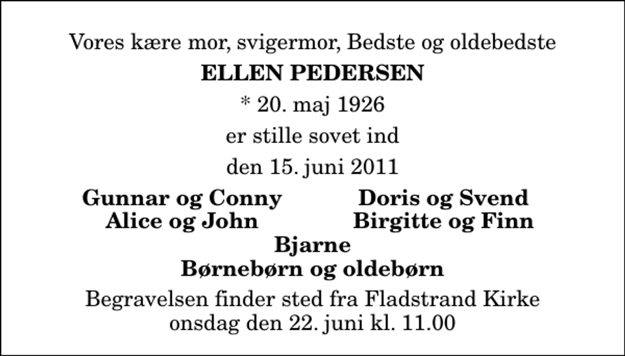 <p>Vores kære mor, svigermor, Bedste og oldebedste<br />Ellen Pedersen<br />* 20. maj 1926<br />er stille sovet ind<br />den 15. juni 2011<br />Gunnar og Conny<br />Doris og Svend<br />Alice og John<br />Birgitte og Finn<br />Begravelsen finder sted fra Fladstrand Kirke onsdag den 22. juni kl. 11.00</p>