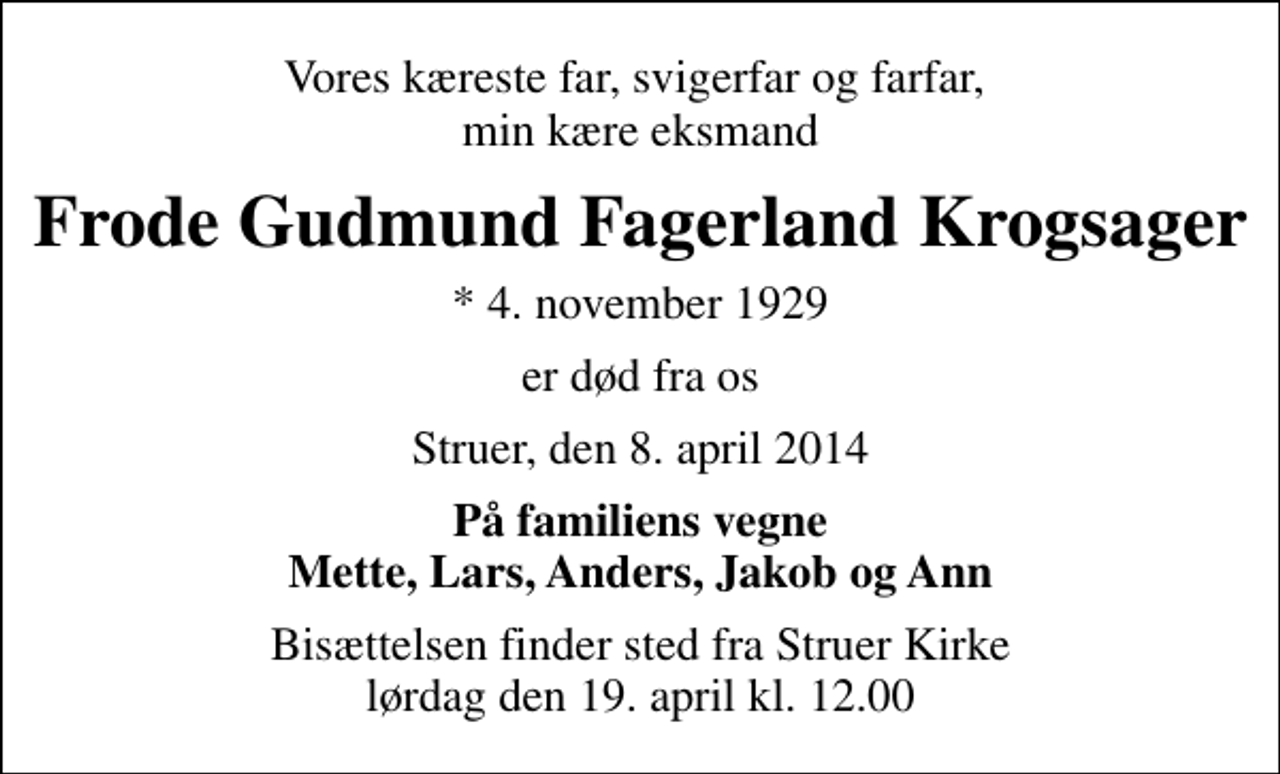 <p>Vores kæreste far, svigerfar og farfar, min kære eksmand<br />Frode Gudmund Fagerland Krogsager<br />* 4. november 1929<br />er død fra os<br />Struer, den 8. april 2014<br />På familiens vegne Mette, Lars, Anders, Jakob og Ann<br />Bisættelsen finder sted fra Struer Kirke lørdag den 19. april kl. 12.00</p>