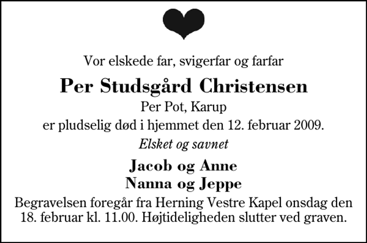 <p>Vor elskede far, svigerfar og farfar<br />Per Studsgård Christensen<br />Per Pot, Karup<br />er pludselig død i hjemmet den 12. februar 2009.<br />Elsket og savnet<br />Jacob og Anne Nanna og Jeppe<br />Begravelsen foregår fra Herning Vestre Kapel onsdag den 18. februar kl. 11.00. Højtideligheden slutter ved graven.</p>