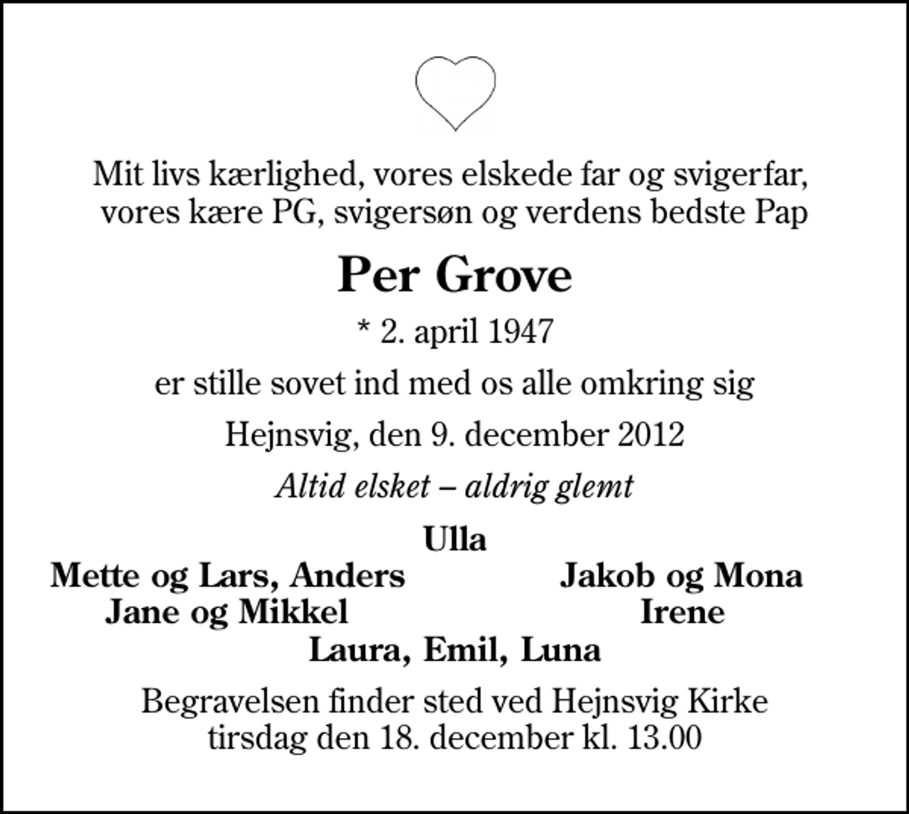 <p>Mit livs kærlighed, vores elskede far og svigerfar, vores kære PG, svigersøn og verdens bedste Pap<br />Per Grove<br />* 2. april 1947<br />er stille sovet ind med os alle omkring sig<br />Hejnsvig, den 9. december 2012<br />Altid elsket aldrig glemt<br />Ulla<br />Mette og Lars, Anders<br />Jakob og Mona<br />Jane og Mikkel<br />Irene<br />Begravelsen finder sted ved Hejnsvig Kirke tirsdag den 18. december kl. 13.00</p>