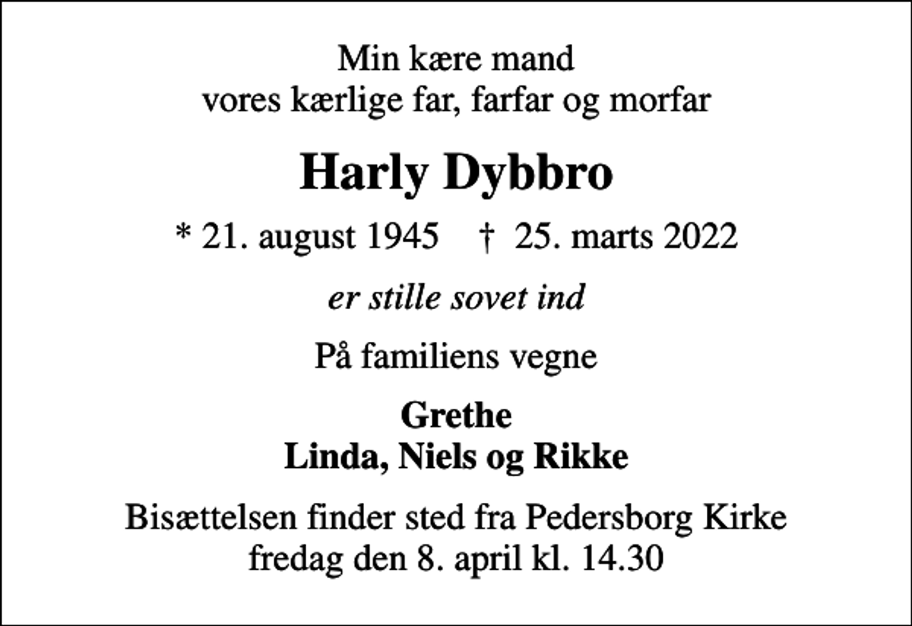 <p>Min kære mand vores kærlige far, farfar og morfar<br />Harly Dybbro<br />* 21. august 1945 ✝ 25. marts 2022<br />er stille sovet ind<br />På familiens vegne<br />Grethe Linda, Niels og Rikke<br />Bisættelsen finder sted fra Pedersborg Kirke fredag den 8. april kl. 14.30</p>