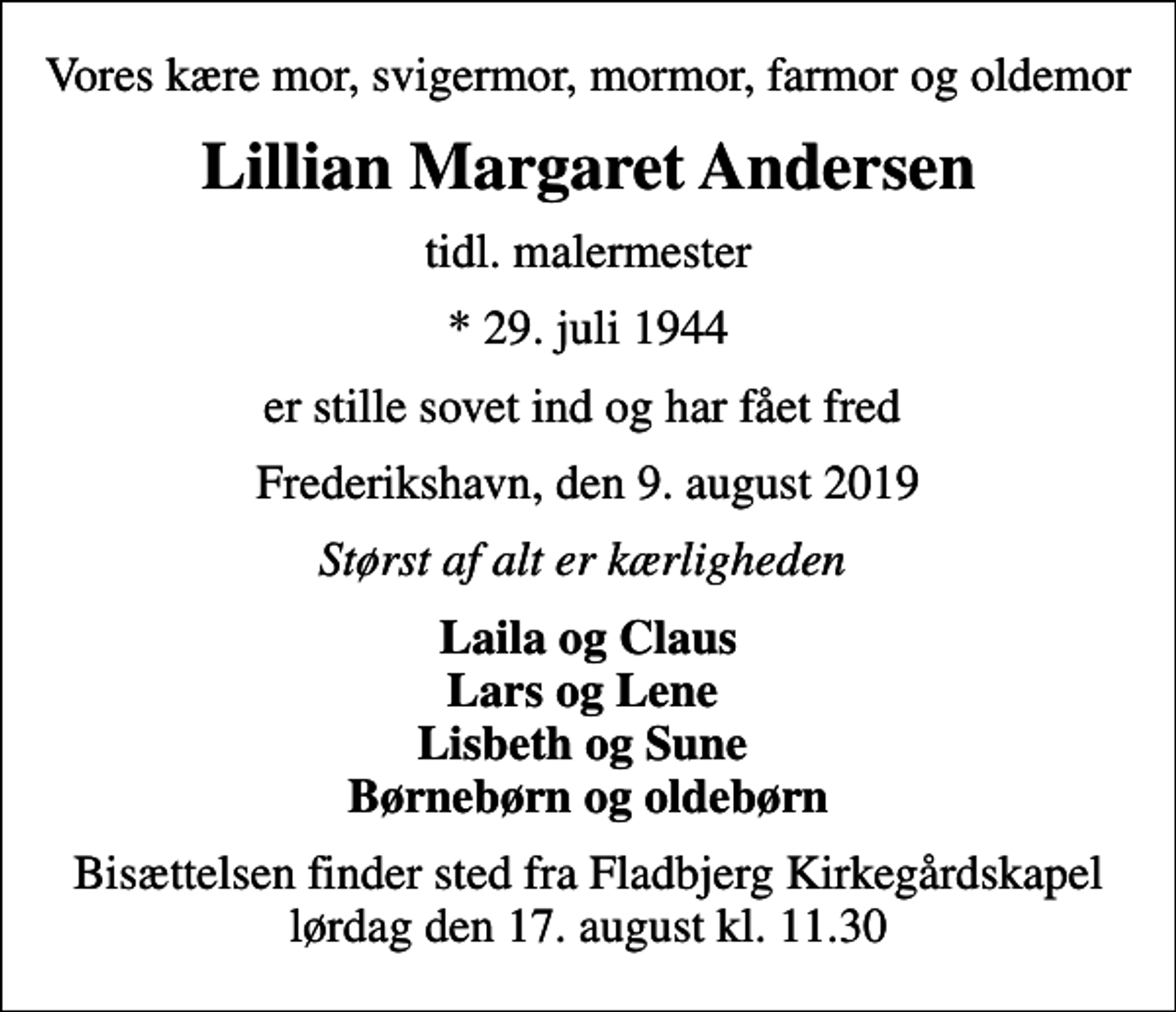 <p>Vores kære mor, svigermor, mormor, farmor og oldemor<br />Lillian Margaret Andersen<br />tidl. malermester<br />* 29. juli 1944<br />er stille sovet ind og har fået fred<br />Frederikshavn, den 9. august 2019<br />Størst af alt er kærligheden<br />Laila og Claus Lars og Lene Lisbeth og Sune Børnebørn og oldebørn<br />Bisættelsen finder sted fra Fladbjerg Kirkegårdskapel lørdag den 17. august kl. 11.30</p>
