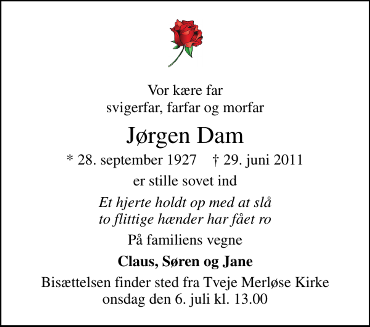 <p>Vor kære far svigerfar, farfar og morfar<br />Jørgen Dam<br />* 28. september 1927 ✝ 29. juni 2011<br />er stille sovet ind<br />Et hjerte holdt op med at slå to flittige hænder har fået ro<br />På familiens vegne<br />Claus, Søren og Jane<br />Bisættelsen finder sted fra Tveje Merløse Kirke onsdag den 6. juli kl. 13.00</p>