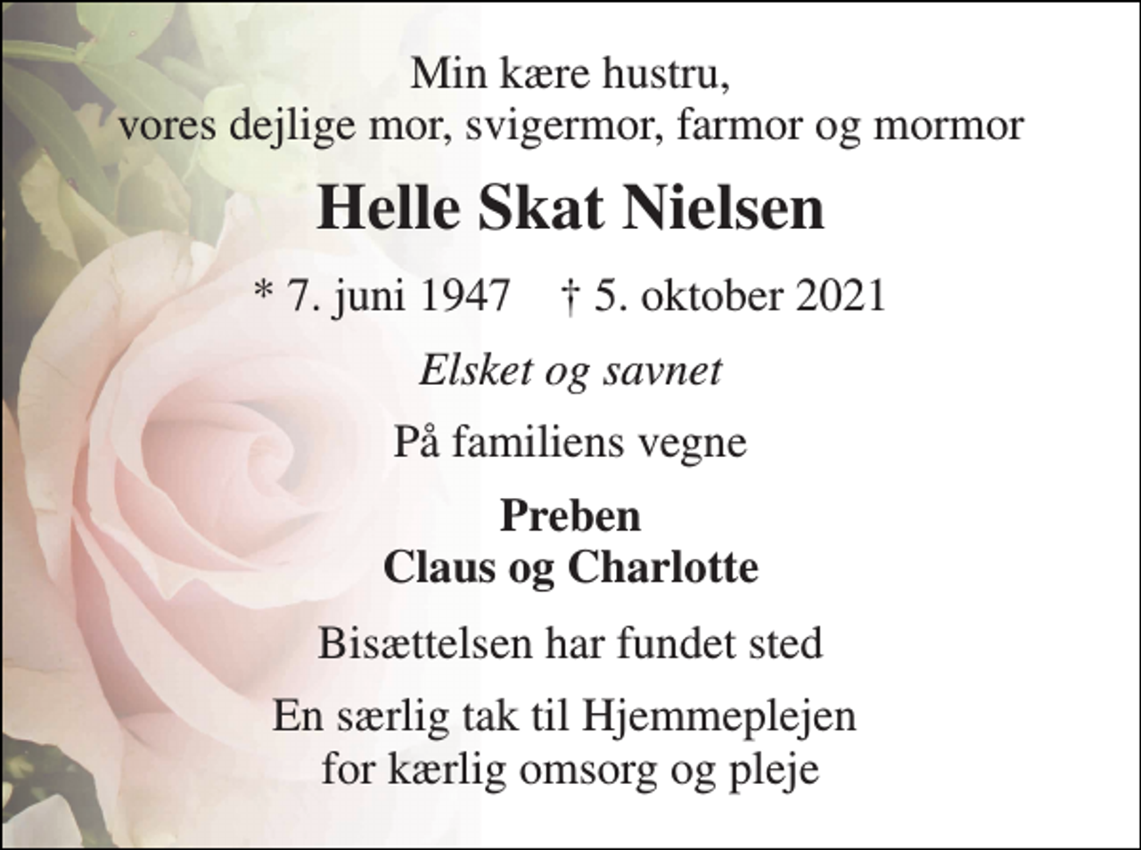 <p>Min kære hustru, vores dejlige mor, svigermor, farmor og mormor<br />Helle Skat Nielsen<br />* 7. juni 1947 † 5. oktober 2021<br />Elsket og savnet<br />På familiens vegne<br />Preben Claus og Charlotte<br />Bisættelsen har fundet sted<br />En særlig tak til Hjemmeplejen for kærlig omsorg og pleje</p>