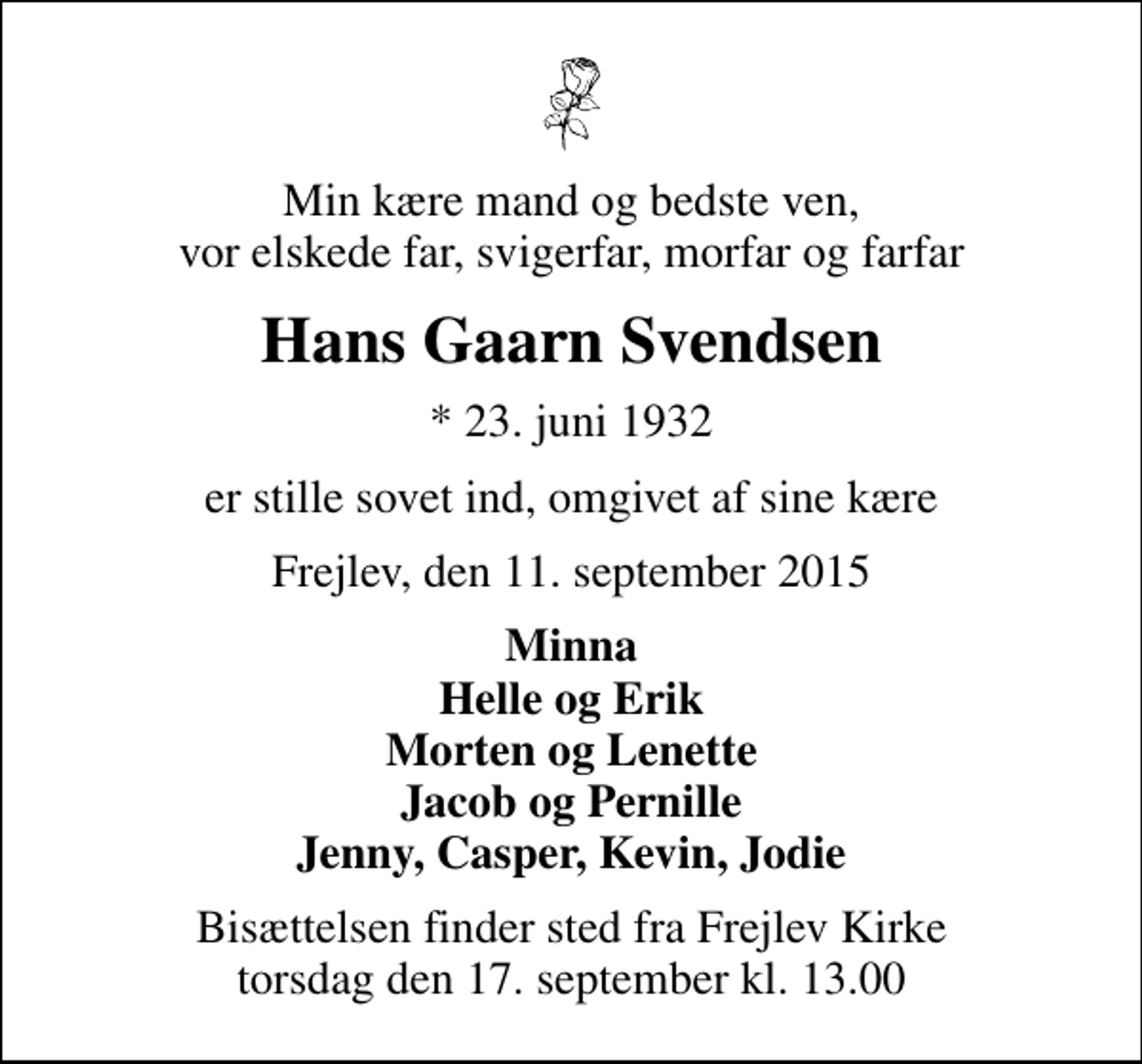 <p>Min kære mand og bedste ven, vor elskede far, svigerfar, morfar og farfar<br />Hans Gaarn Svendsen<br />* 23. juni 1932<br />er stille sovet ind, omgivet af sine kære<br />Frejlev, den 11. september 2015<br />Minna Helle og Erik Morten og Lenette Jacob og Pernille Jenny, Casper, Kevin, Jodie<br />Bisættelsen finder sted fra Frejlev Kirke torsdag den 17. september kl. 13.00</p>