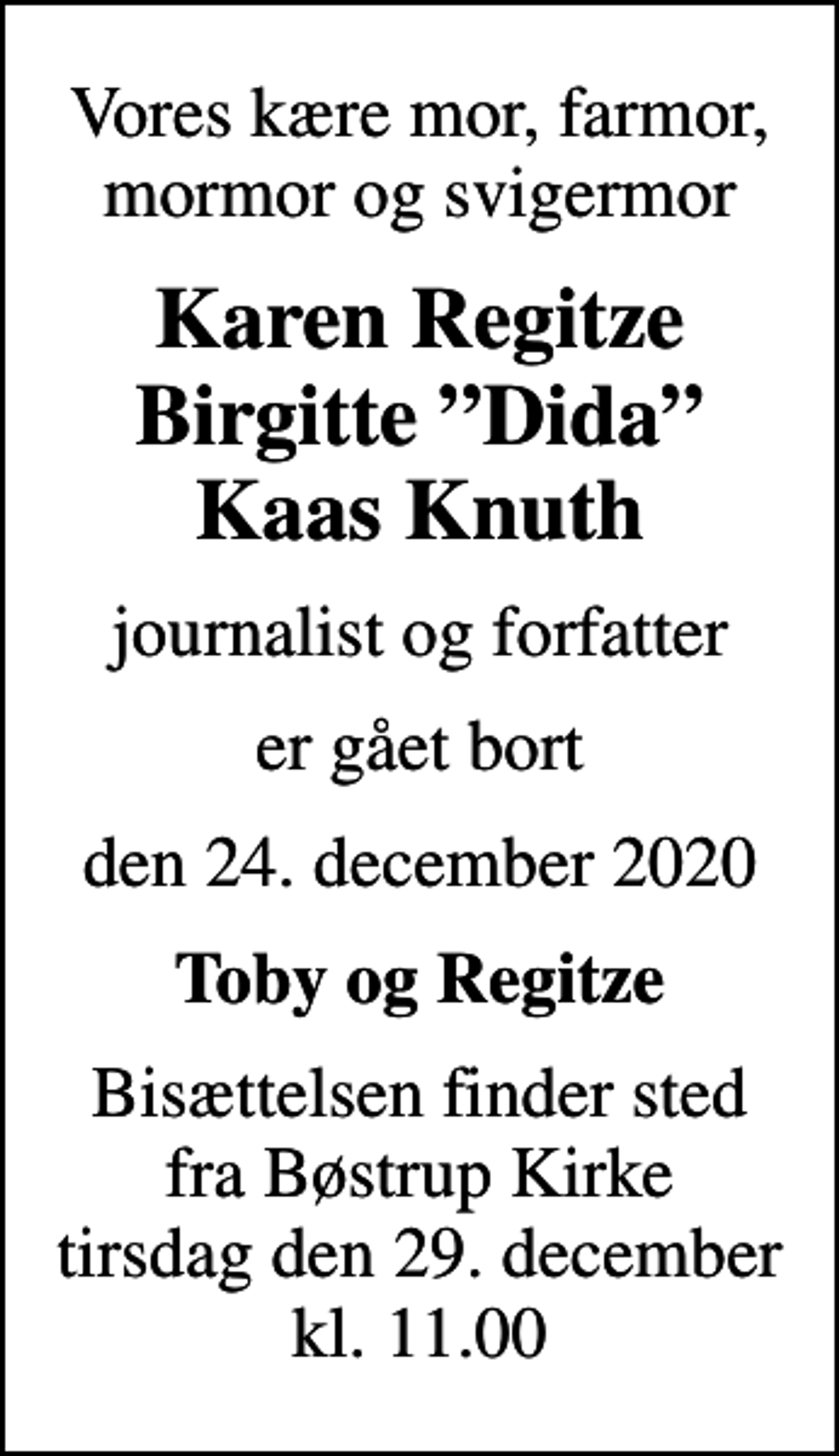 <p>Vores kære mor, farmor, mormor og svigermor<br />Karen Regitze Birgitte Dida Kaas Knuth<br />journalist og forfatter<br />er gået bort<br />den 24. december 2020<br />Toby og Regitze<br />Bisættelsen finder sted fra Bøstrup Kirke tirsdag den 29. december kl. 11.00</p>