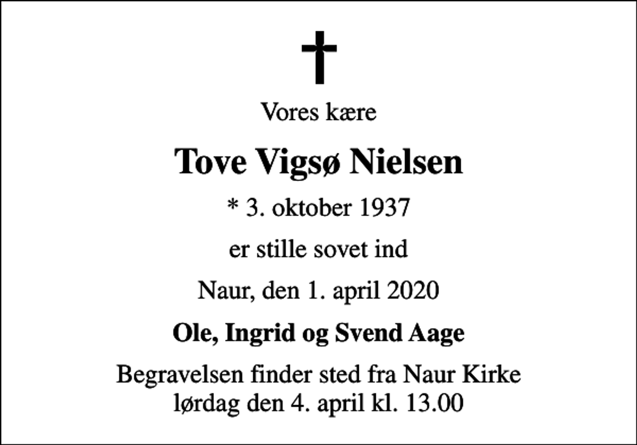 <p>Vores kære<br />Tove Vigsø Nielsen<br />* 3. oktober 1937<br />er stille sovet ind<br />Naur, den 1. april 2020<br />Ole, Ingrid og Svend Aage<br />Begravelsen finder sted fra Naur Kirke lørdag den 4. april kl. 13.00</p>