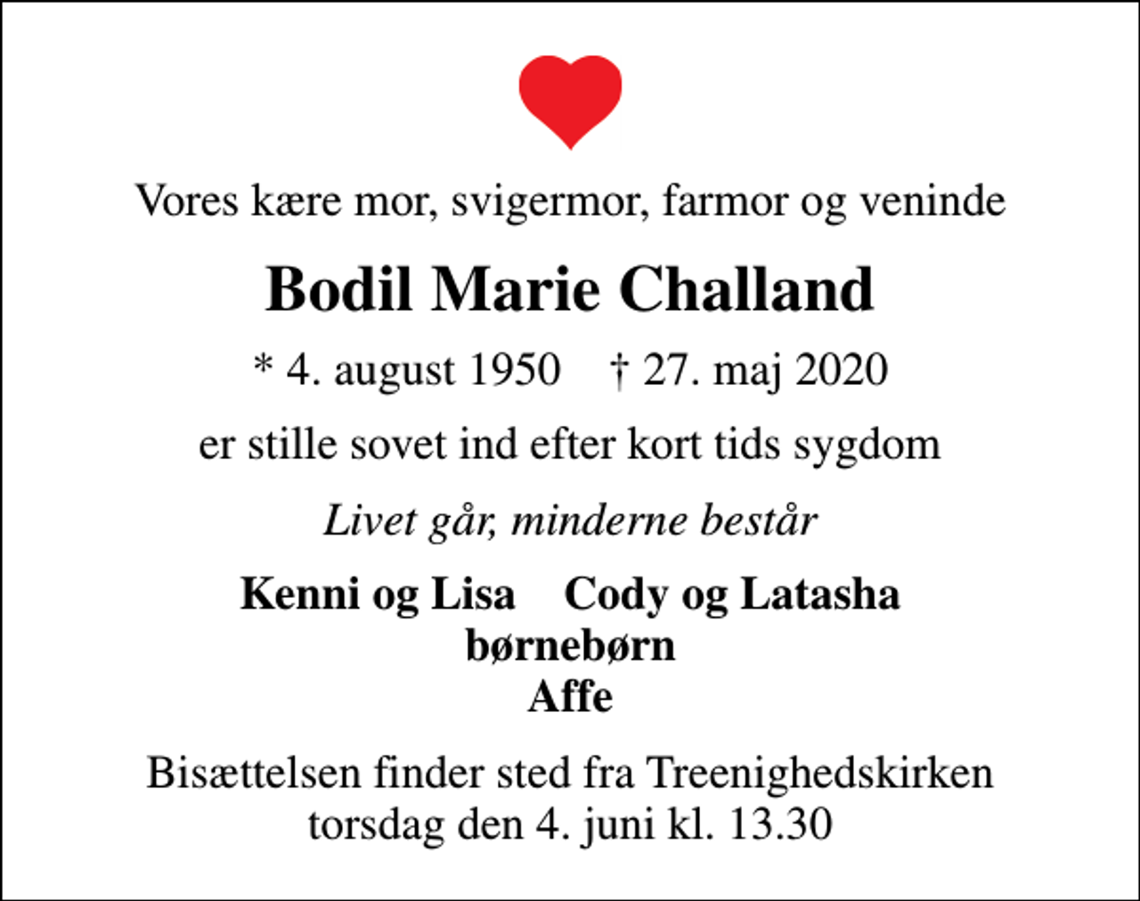 <p>Vores kære mor, svigermor, farmor og veninde<br />Bodil Marie Challand<br />* 4. august 1950 ✝ 27. maj 2020<br />er stille sovet ind efter kort tids sygdom<br />Livet går, minderne består<br />Kenni og Lisa Cody og Latasha børnebørn Affe<br />Bisættelsen finder sted fra Treenighedskirken torsdag den 4. juni kl. 13.30</p>