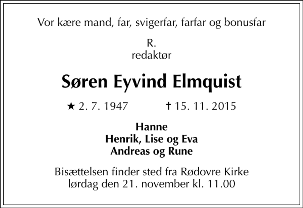 <p>Vor kære mand, far, svigerfar, farfar og bonusfar<br />R. redaktør<br />Søren Eyvind Elmquist<br />* 2.7.1947 ✝ 15.11.2015<br />Hanne Henrik, Lise og Eva Andreas og Rune<br />Bisættelsen finder sted fra Rødovre Kirke lørdag den 21. november kl. 11.00</p>