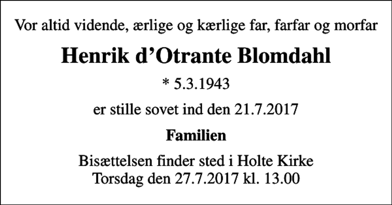 <p>Vor altid vidende, ærlige og kærlige far, farfar og morfar<br />Henrik dOtrante Blomdahl<br />* 5.3.1943<br />er stille sovet ind den 21.7.2017<br />Familien<br />Bisættelsen finder sted i Holte Kirke Torsdag den 27.7.2017 kl. 13.00</p>