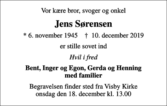 <p>Vor kære bror, svoger og onkel<br />Jens Sørensen<br />* 6. november 1945 ✝ 10. december 2019<br />er stille sovet ind<br />Hvil i fred<br />Bent, Inger og Egon, Gerda og Henning med familier<br />Begravelsen finder sted fra Visby Kirke onsdag den 18. december kl. 13.00</p>