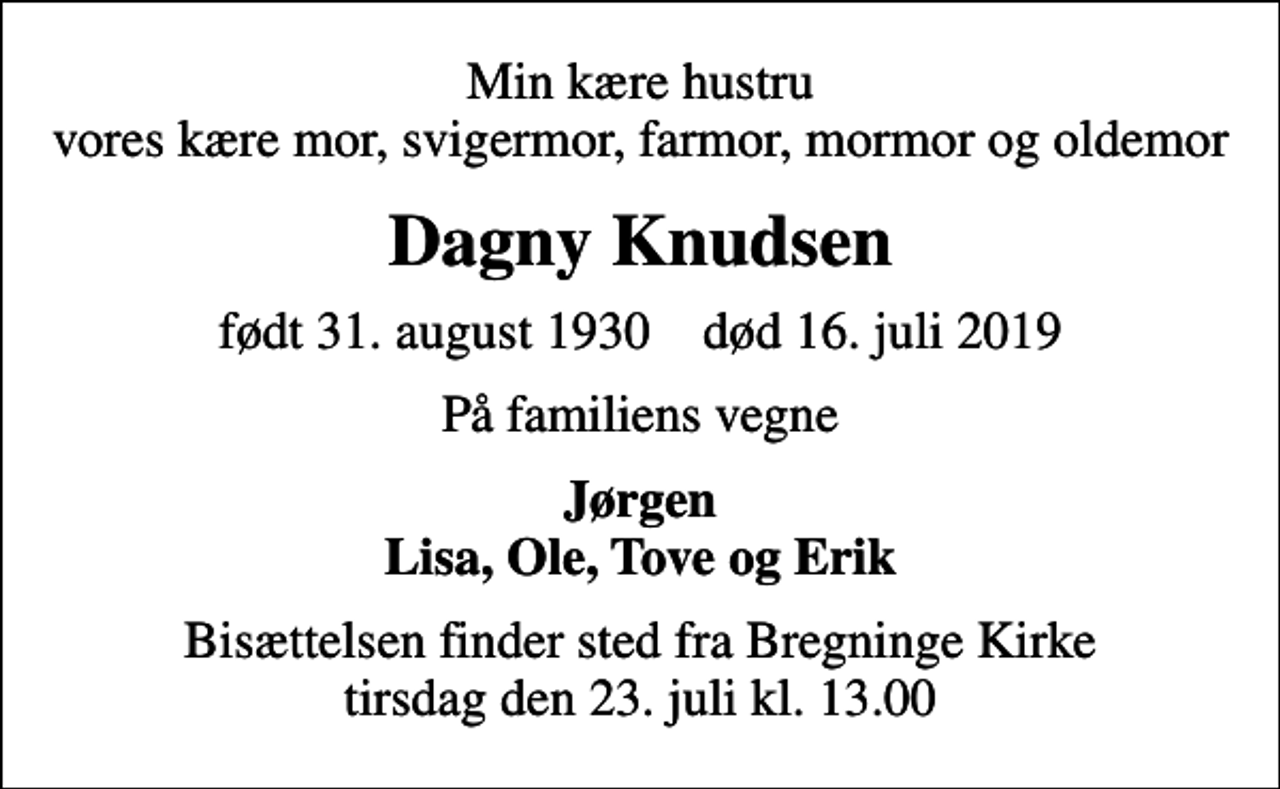 <p>Min kære hustru vores kære mor, svigermor, farmor, mormor og oldemor<br />Dagny Knudsen<br />født 31. august 1930 død 16. juli 2019<br />På familiens vegne<br />Jørgen Lisa, Ole, Tove og Erik<br />Bisættelsen finder sted fra Bregninge Kirke tirsdag den 23. juli kl. 13.00</p>