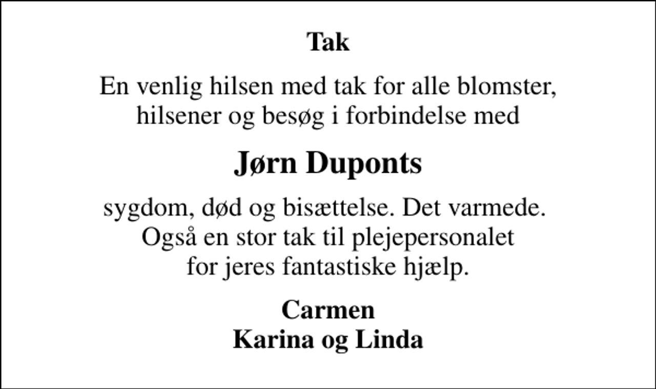 <p>Tak<br />En venlig hilsen med tak for alle blomster, hilsener og besøg i forbindelse med<br />Jørn Duponts<br />sygdom, død og bisættelse. Det varmede. Også en stor tak til plejepersonalet for jeres fantastiske hjælp.<br />Carmen Karina og Linda</p>