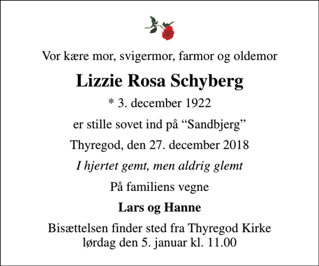 <p>Vor kære mor, svigermor, farmor og oldemor<br />Lizzie Rosa Schyberg<br />* 3. december 1922<br />er stille sovet ind på Sandbjerg<br />Thyregod, den 27. december 2018<br />I hjertet gemt, men aldrig glemt<br />På familiens vegne<br />Lars og Hanne<br />Bisættelsen finder sted fra Thyregod Kirke lørdag den 5. januar kl. 11.00</p>