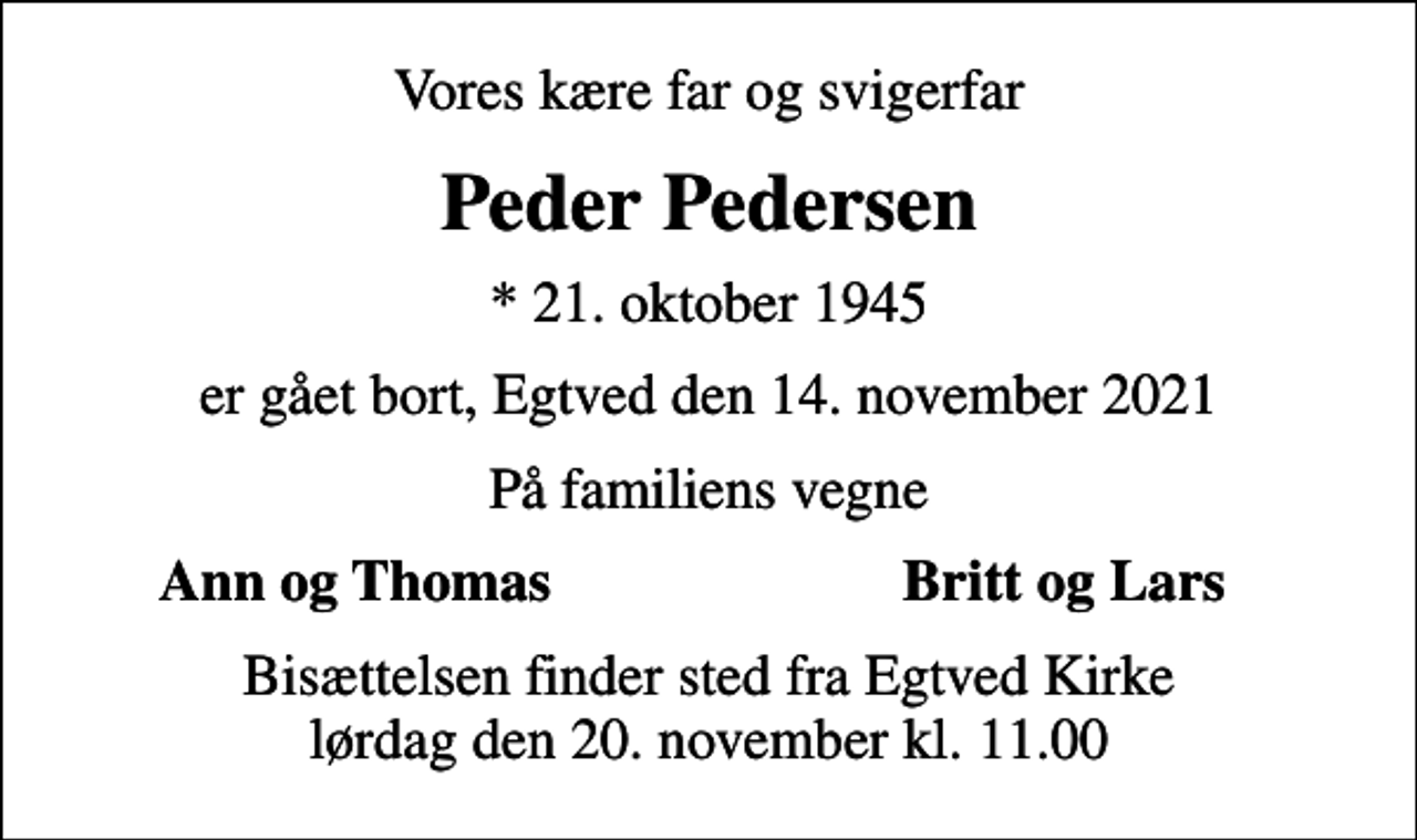 <p>Vores kære far og svigerfar<br />Peder Pedersen<br />* 21. oktober 1945<br />er gået bort, Egtved den 14. november 2021<br />På familiens vegne<br />Ann og Thomas<br />Britt og Lars<br />Bisættelsen finder sted fra Egtved Kirke lørdag den 20. november kl. 11.00</p>