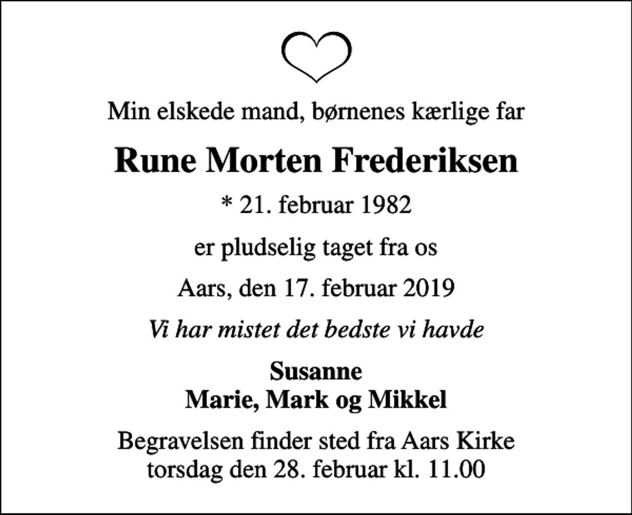 <p>Min elskede mand, børnenes kærlige far<br />Rune Morten Frederiksen<br />* 21. februar 1982<br />er pludselig taget fra os<br />Aars, den 17. februar 2019<br />Vi har mistet det bedste vi havde<br />Susanne Marie, Mark og Mikkel<br />Begravelsen finder sted fra Aars Kirke torsdag den 28. februar kl. 11.00</p>