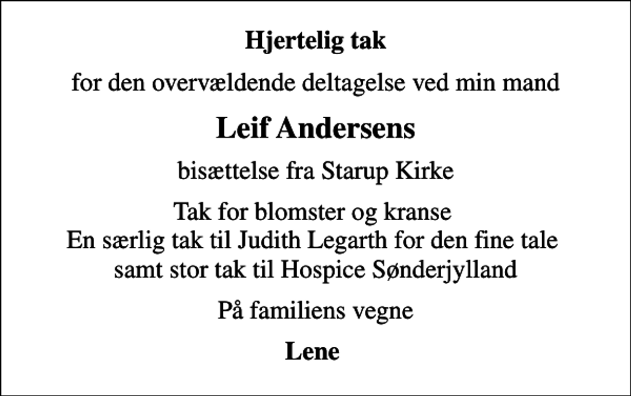 <p>Hjertelig tak<br />for den overvældende deltagelse ved min mand<br />Leif Andersens<br />bisættelse fra Starup Kirke<br />Tak for blomster og kranse En særlig tak til Judith Legarth for den fine tale samt stor tak til Hospice Sønderjylland<br />På familiens vegne<br />Lene</p>