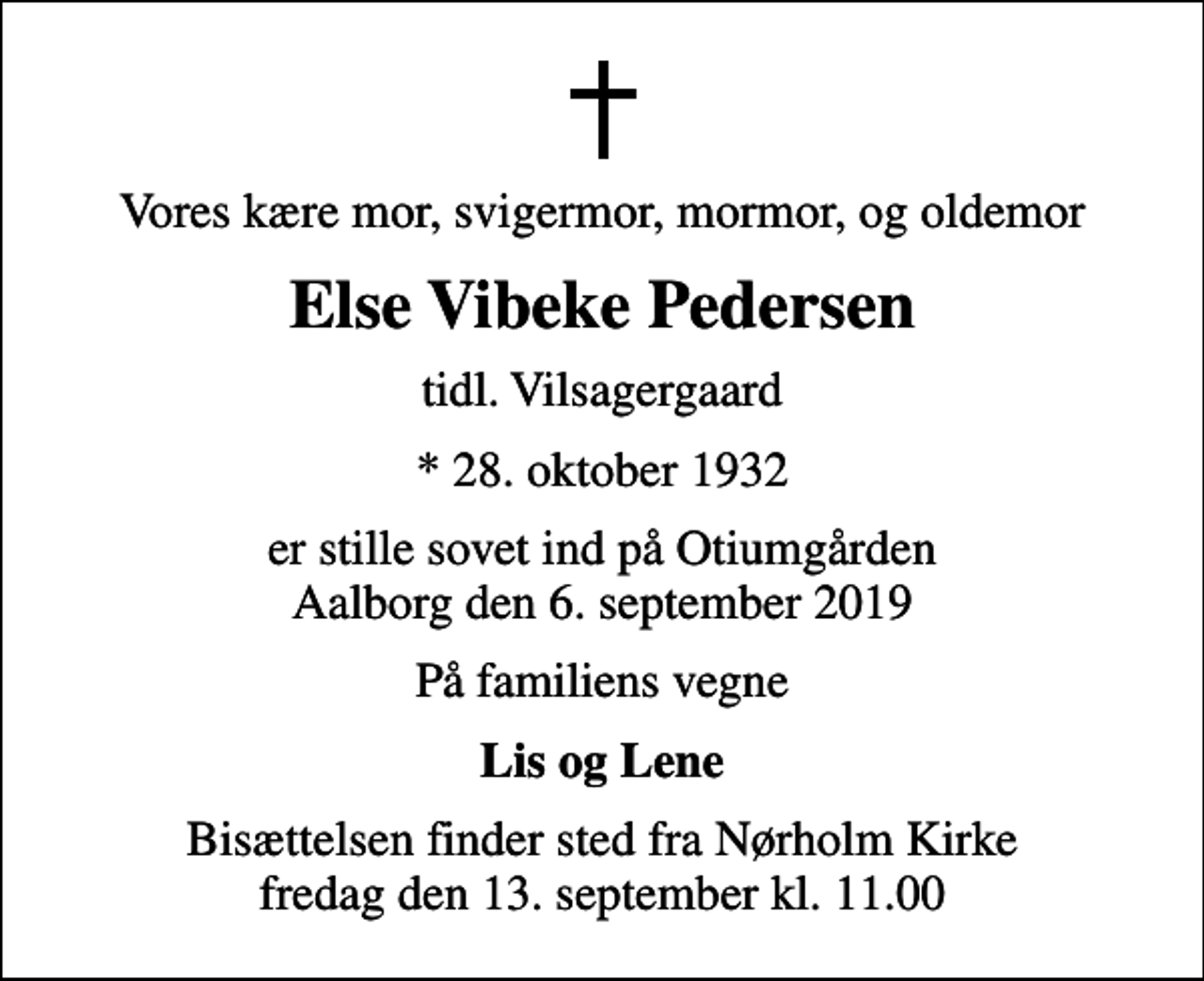 <p>Vores kære mor, svigermor, mormor, og oldemor<br />Else Vibeke Pedersen<br />tidl. Vilsagergaard<br />* 28. oktober 1932<br />er stille sovet ind på Otiumgården Aalborg den 6. september 2019<br />På familiens vegne<br />Lis og Lene<br />Bisættelsen finder sted fra Nørholm Kirke fredag den 13. september kl. 11.00</p>