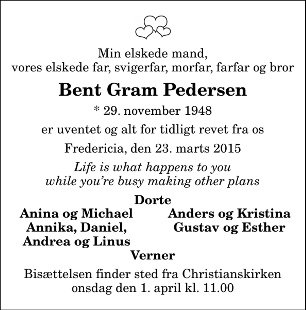 <p>Min elskede mand, vores elskede far, svigerfar, morfar, farfar og bror<br />Bent Gram Pedersen<br />* 29. november 1948<br />er uventet og alt for tidligt revet fra os<br />Fredericia, den 23. marts 2015<br />Life is what happens to you while youre busy making other plans<br />Dorte<br />Anina og Michael<br />Anders og Kristina<br />Annika, Daniel,<br />Gustav og Esther<br />Andrea og Linus<br />Bisættelsen finder sted fra Christianskirken onsdag den 1. april kl. 11.00</p>