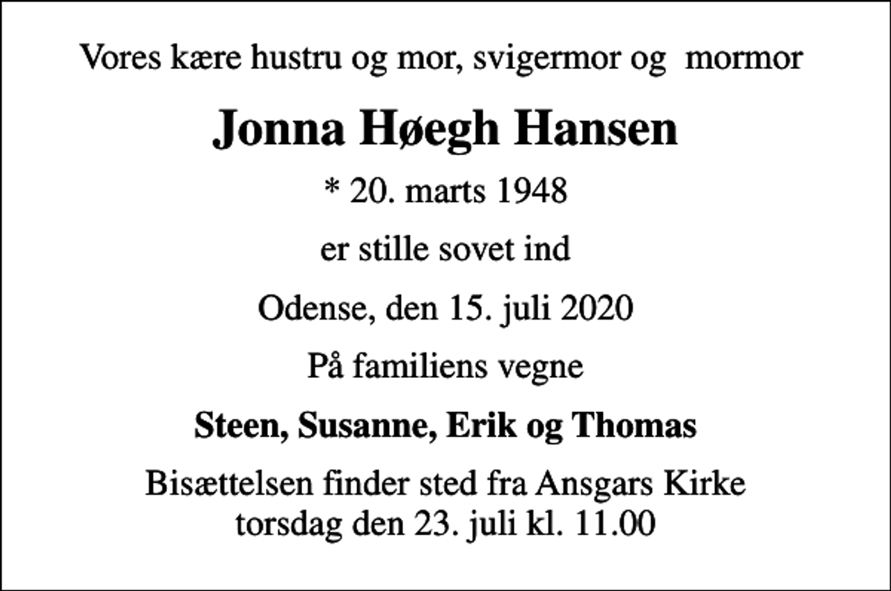 <p>Vores kære hustru og mor, svigermor og mormor<br />Jonna Høegh Hansen<br />* 20. marts 1948<br />er stille sovet ind<br />Odense, den 15. juli 2020<br />På familiens vegne<br />Steen, Susanne, Erik og Thomas<br />Bisættelsen finder sted fra Ansgars Kirke torsdag den 23. juli kl. 11.00</p>