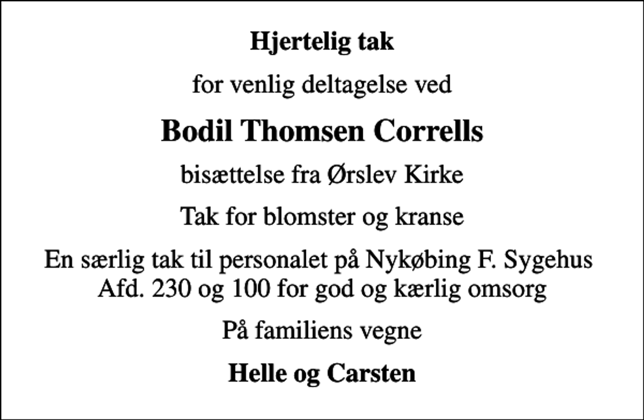 <p>Hjertelig tak<br />for venlig deltagelse ved<br />Bodil Thomsen Corrells<br />bisættelse fra Ørslev Kirke<br />Tak for blomster og kranse<br />En særlig tak til personalet på Nykøbing F. Sygehus Afd. 230 og 100 for god og kærlig omsorg<br />På familiens vegne<br />Helle og Carsten</p>