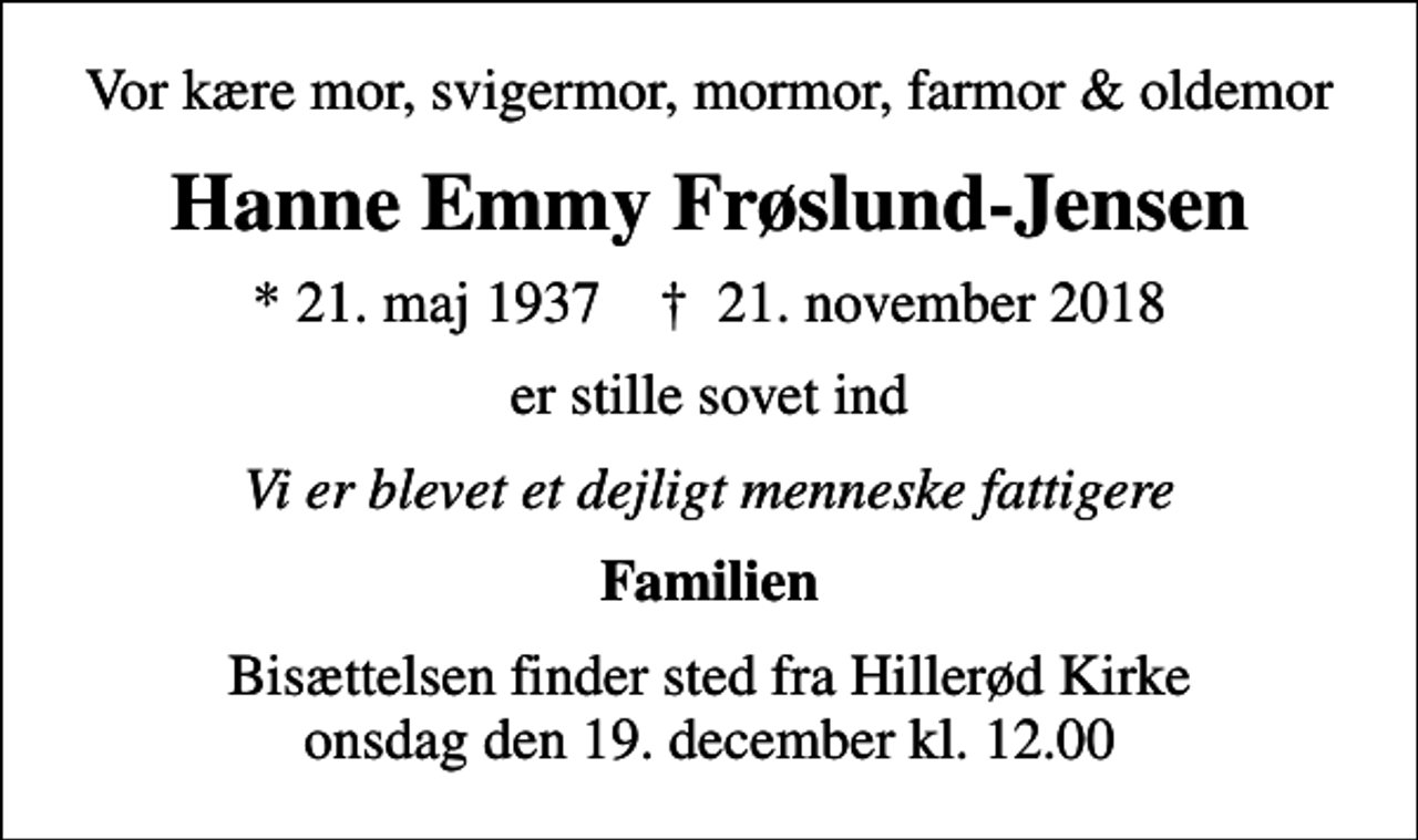 <p>Vor kære mor, svigermor, mormor, farmor &amp; oldemor<br />Hanne Emmy Frøslund-Jensen<br />* 21. maj 1937 ✝ 21. november 2018<br />er stille sovet ind<br />Vi er blevet et dejligt menneske fattigere<br />Familien<br />Bisættelsen finder sted fra Hillerød Kirke onsdag den 19. december kl. 12.00</p>