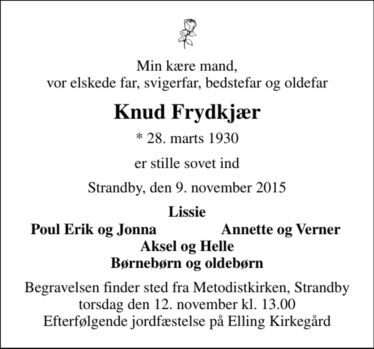 <p>Min kære mand, vor elskede far, svigerfar, bedstefar og oldefar<br />Knud Frydkjær<br />* 28. marts 1930<br />er stille sovet ind<br />Strandby, den 9. november 2015<br />Lissie<br />Poul Erik og Jonna<br />Annette og Verner<br />Begravelsen finder sted fra Metodistkirken, Strandby torsdag den 12. november kl. 13.00 Efterfølgende jordfæstelse på Elling Kirkegård</p>