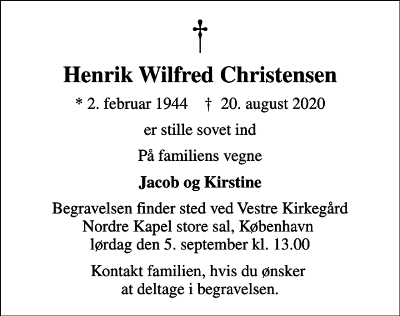<p>Henrik Wilfred Christensen<br />* 2. februar 1944 ✝ 20. august 2020<br />er stille sovet ind<br />På familiens vegne<br />Jacob og Kirstine<br />Begravelsen finder sted ved Vestre Kirkegård Nordre Kapel store sal, København lørdag den 5. september kl. 13.00<br />Kontakt familien, hvis du ønsker at deltage i begravelsen.</p>