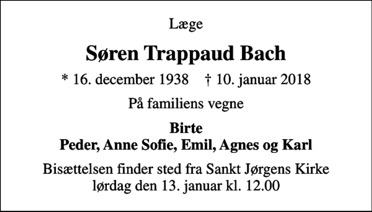 <p>Læge<br />Søren Trappaud Bach<br />* 16. december 1938 ✝ 10. januar 2018<br />På familiens vegne<br />Birte Peder, Anne Sofie, Emil, Agnes og Karl<br />Bisættelsen finder sted fra Sankt Jørgens Kirke lørdag den 13. januar kl. 12.00</p>