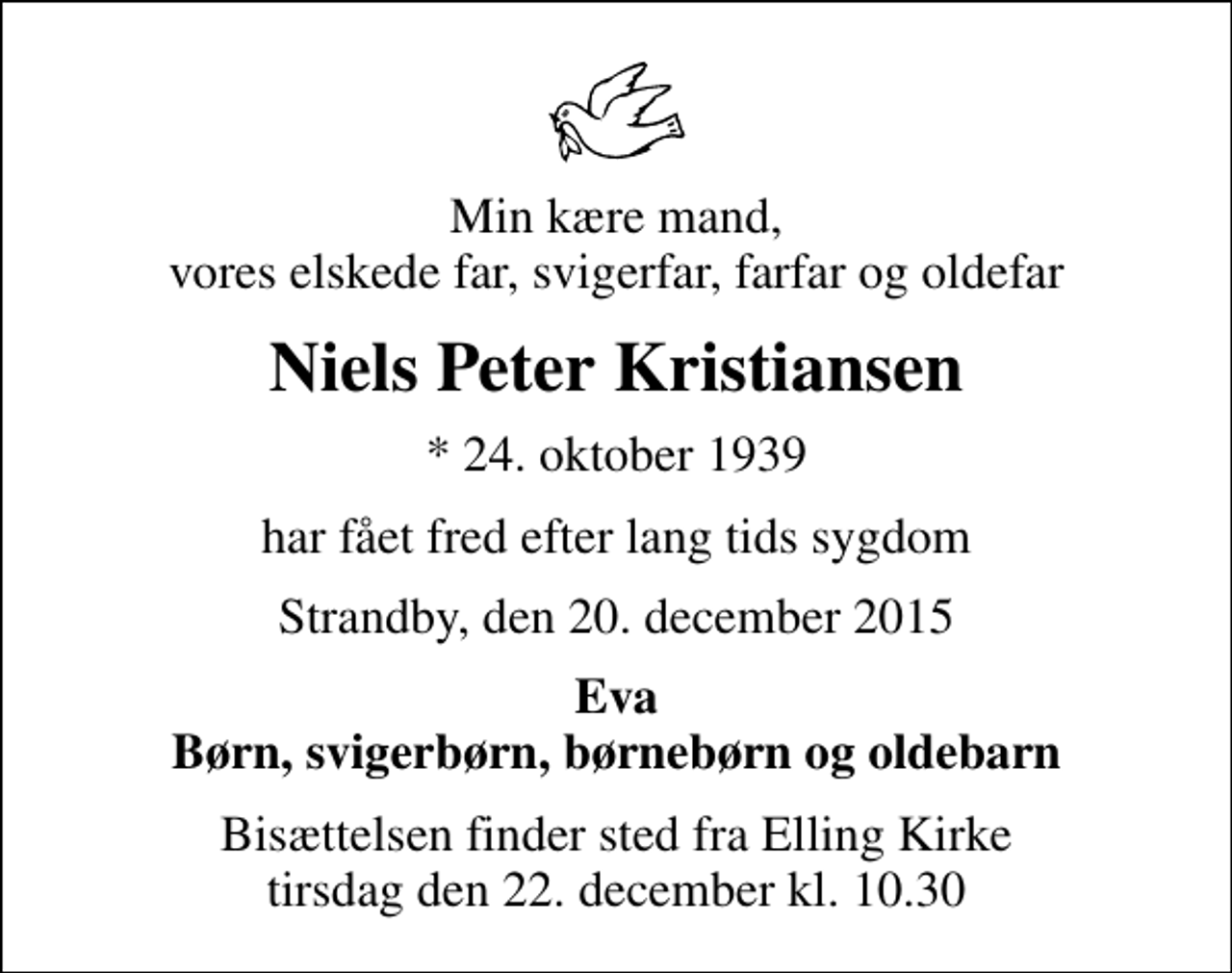 <p>Min kære mand, vores elskede far, svigerfar, farfar og oldefar<br />Niels Peter Kristiansen<br />* 24. oktober 1939<br />har fået fred efter lang tids sygdom<br />Strandby, den 20. december 2015<br />Eva Børn, svigerbørn, børnebørn og oldebarn<br />Bisættelsen finder sted fra Elling Kirke tirsdag den 22. december kl. 10.30</p>
