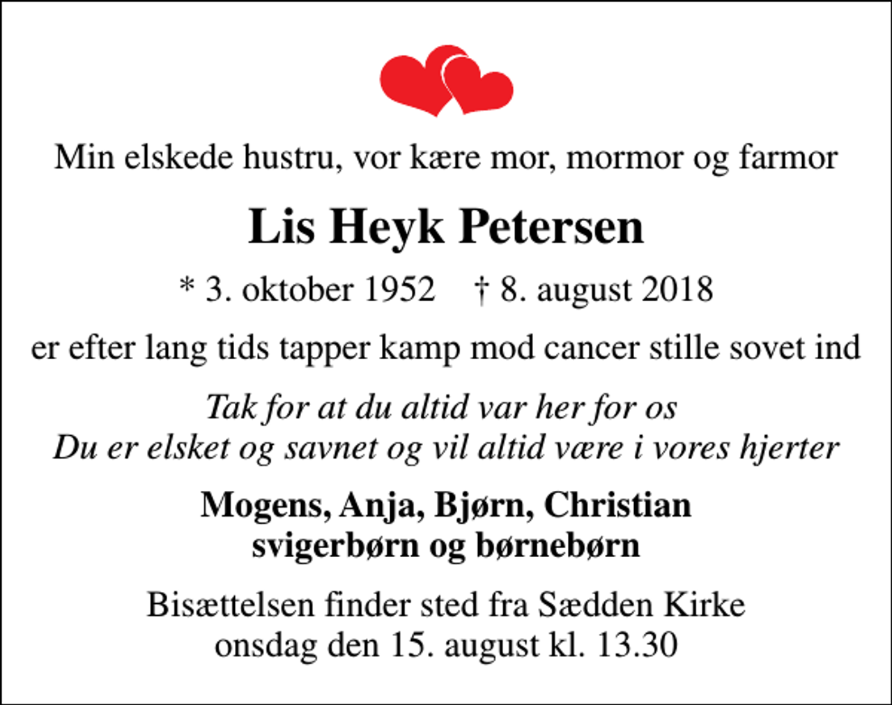 <p>Min elskede hustru, vor kære mor, mormor og farmor<br />Lis Heyk Petersen<br />* 3. oktober 1952 ✝ 8. august 2018<br />er efter lang tids tapper kamp mod cancer stille sovet ind<br />Tak for at du altid var her for os Du er elsket og savnet og vil altid være i vores hjerter<br />Mogens, Anja, Bjørn, Christian svigerbørn og børnebørn<br />Bisættelsen finder sted fra Sædden Kirke onsdag den 15. august kl. 13.30</p>