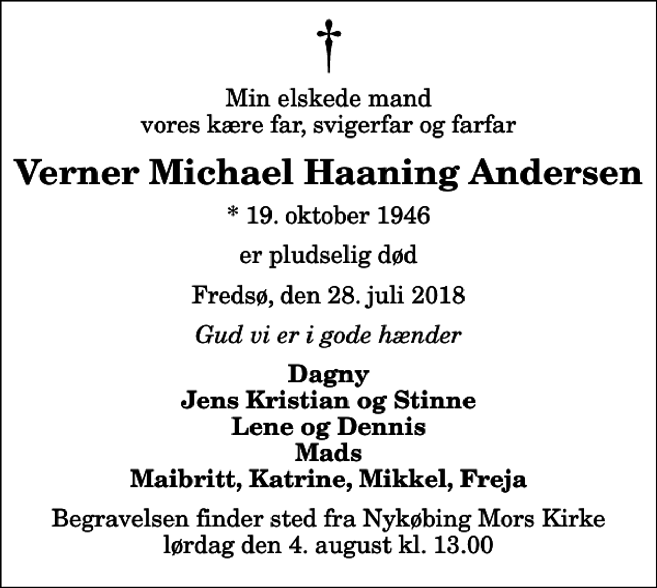 <p>Min elskede mand vores kære far, svigerfar og farfar<br />Verner Michael Haaning Andersen<br />* 19. oktober 1946<br />er pludselig død<br />Fredsø, den 28. juli 2018<br />Gud vi er i gode hænder<br />Dagny Jens Kristian og Stinne Lene og Dennis Mads Maibritt, Katrine, Mikkel, Freja<br />Begravelsen finder sted fra Nykøbing Mors Kirke lørdag den 4. august kl. 13.00</p>