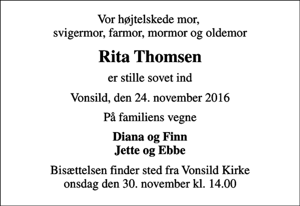 <p>Vor højtelskede mor, svigermor, farmor, mormor og oldemor<br />Rita Thomsen<br />er stille sovet ind<br />Vonsild, den 24. november 2016<br />På familiens vegne<br />Diana og Finn Jette og Ebbe<br />Bisættelsen finder sted fra Vonsild Kirke onsdag den 30. november kl. 14.00</p>