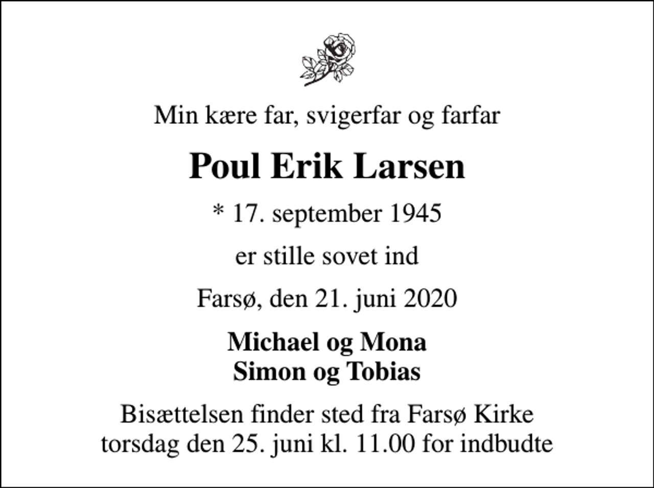 <p>Min kære far, svigerfar og farfar<br />Poul Erik Larsen<br />* 17. september 1945<br />er stille sovet ind<br />Farsø, den 21. juni 2020<br />Michael og Mona Simon og Tobias<br />Bisættelsen finder sted fra Farsø Kirke torsdag den 25. juni kl. 11.00 for indbudte</p>