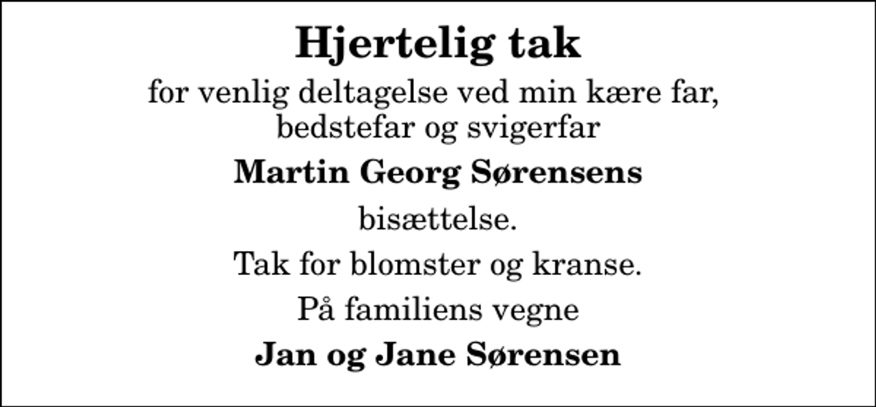 <p>Hjertelig tak<br />for venlig deltagelse ved min kære far, bedstefar og svigerfar<br />Martin Georg Sørensens<br />bisættelse.<br />Tak for blomster og kranse.<br />På familiens vegne<br />Jan og Jane Sørensen</p>