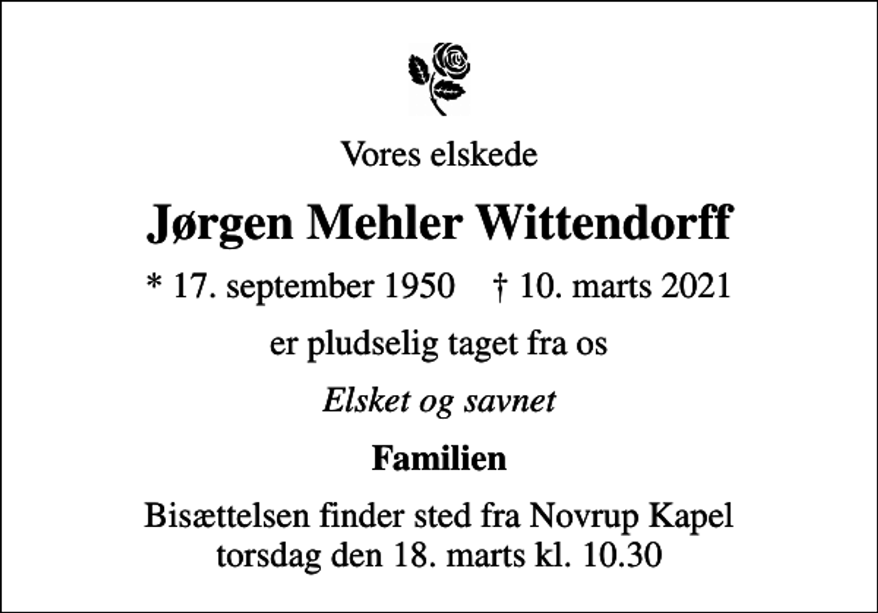 <p>Vores elskede<br />Jørgen Mehler Wittendorff<br />* 17. september 1950 ✝ 10. marts 2021<br />er pludselig taget fra os<br />Elsket og savnet<br />Familien<br />Bisættelsen finder sted fra Novrup Kapel torsdag den 18. marts kl. 10.30</p>
