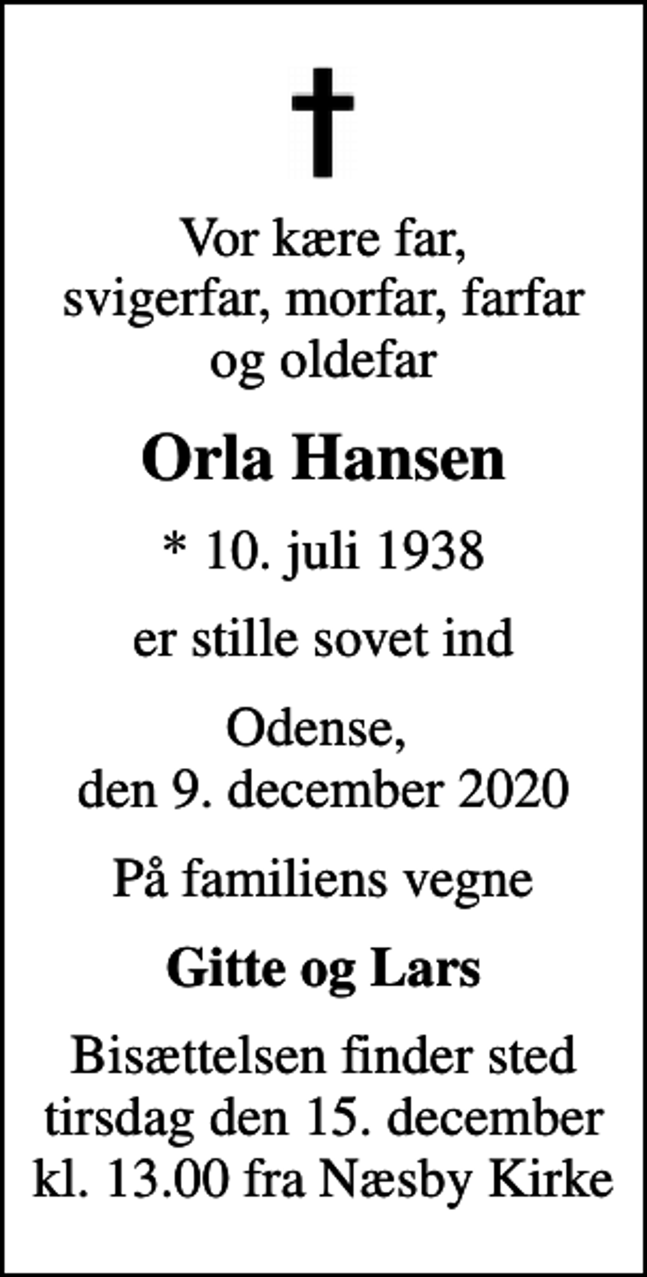 <p>Vor kære far, svigerfar, morfar, farfar og oldefar<br />Orla Hansen<br />* 10. juli 1938<br />er stille sovet ind<br />Odense, den 9. december 2020<br />På familiens vegne<br />Gitte og Lars<br />Bisættelsen finder sted tirsdag den 15. december kl. 13.00 fra Næsby Kirke</p>