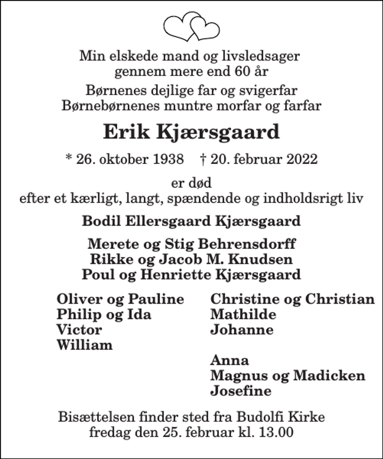 <p>Min elskede mand og livsledsager gennem mere end 60 år<br />Børnenes dejlige far og svigerfar Børnebørnenes muntre morfar og farfar<br />Erik Kjærsgaard<br />*​ 26. oktober 1938​ †​ 20. februar 2022<br />er død efter et kærligt, langt, spændende og indholdsrigt liv<br />Bodil Ellersgaard Kjærsgaard<br />Merete og Stig Behrensdorff Rikke og Jacob M. Knudsen Poul og Henriette Kjærsgaard<br />Oliver og Pauline Philip og Ida Victor William<br />Christine og Christian Mathilde Johanne Anna Magnus og Madicken Josefine<br />Bisættelsen​ finder sted fra Skalborg Kirke​ fredag den 25. februar​ kl. 13.00</p>