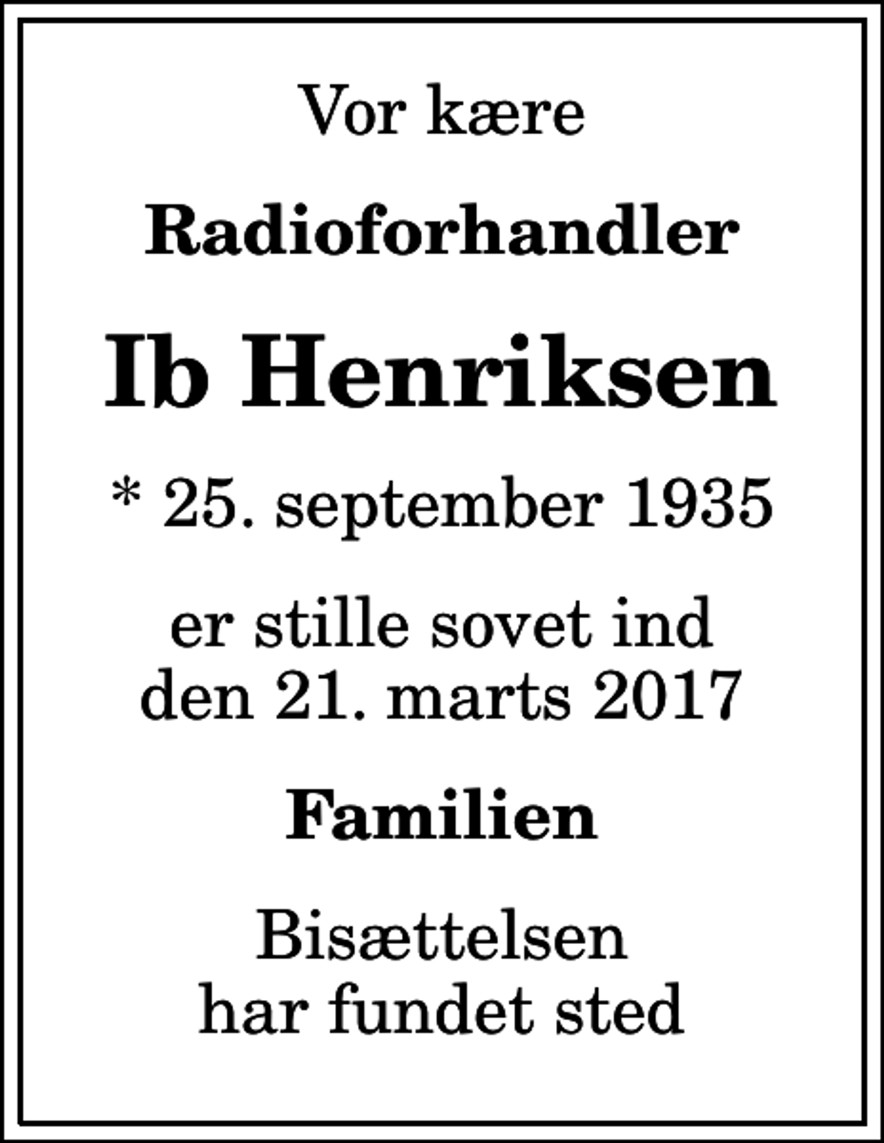 <p>Vor kære<br />Radioforhandler<br />Ib Henriksen<br />* 25. september 1935<br />er stille sovet ind den 21. marts 2017<br />Familien<br />Bisættelsen har fundet sted</p>