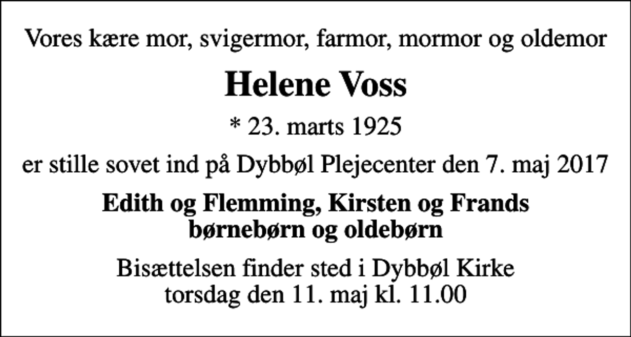<p>Vores kære mor, svigermor, farmor, mormor og oldemor<br />Helene Voss<br />* 23. marts 1925<br />er stille sovet ind på Dybbøl Plejecenter den 7. maj 2017<br />Edith og Flemming, Kirsten og Frands børnebørn og oldebørn<br />Bisættelsen finder sted i Dybbøl Kirke torsdag den 11. maj kl. 11.00</p>
