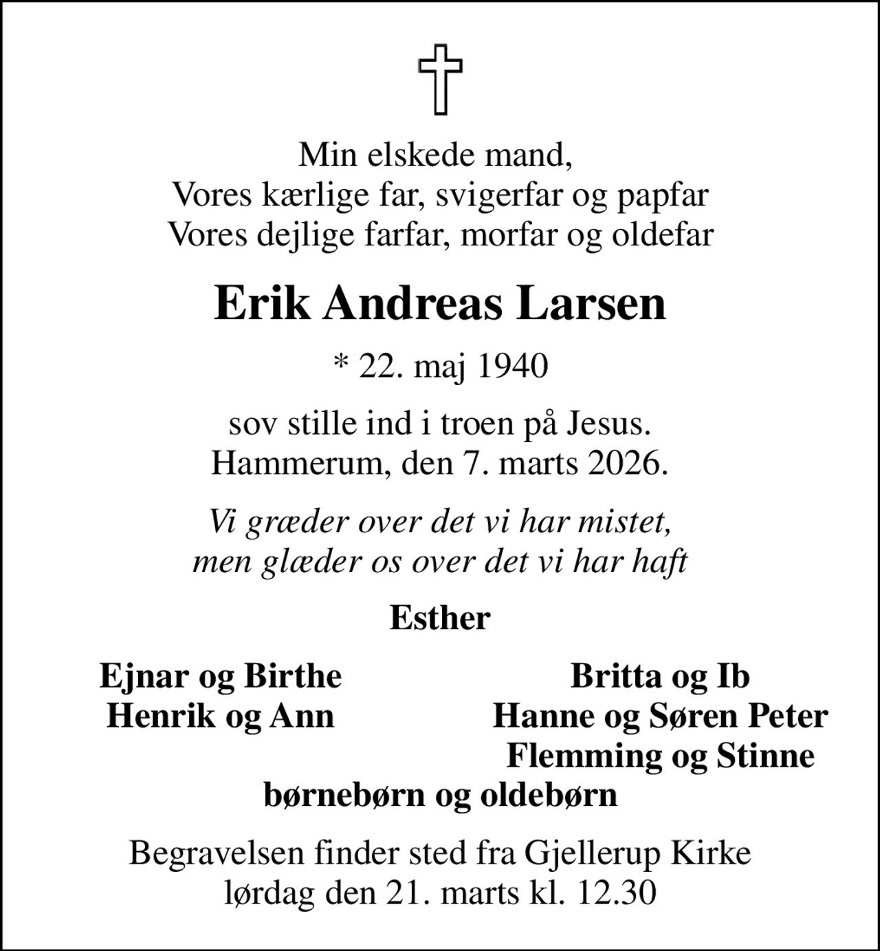 Min elskede mand,  Vores kærlige far, svigerfar og papfar Vores dejlige farfar, morfar og oldefar
Erik Andreas Larsen
* 22. maj 1940
sov stille ind i troen på Jesus. Hammerum, den 7. marts 2026.
Vi græder over det vi har mistet, men glæder os over det vi har haft
Esther
Ejnar og Birthe
Britta og Ib
Henrik og Ann
Hanne og Søren Peter
Flemming og Stinne
Begravelsen finder sted fra Gjellerup Kirke  lørdag den 21. marts kl. 12.30