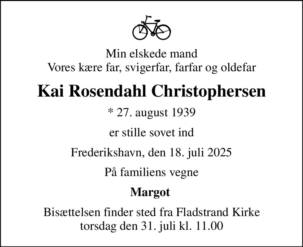 Min elskede mand Vores kære far, svigerfar, farfar og oldefar
Kai Rosendahl Christophersen
* 27. august 1939
er stille sovet ind
Frederikshavn, den 18. juli 2025
På familiens vegne
Margot 
Bisættelsen finder sted fra Fladstrand Kirke  torsdag den 31. juli kl. 11.00