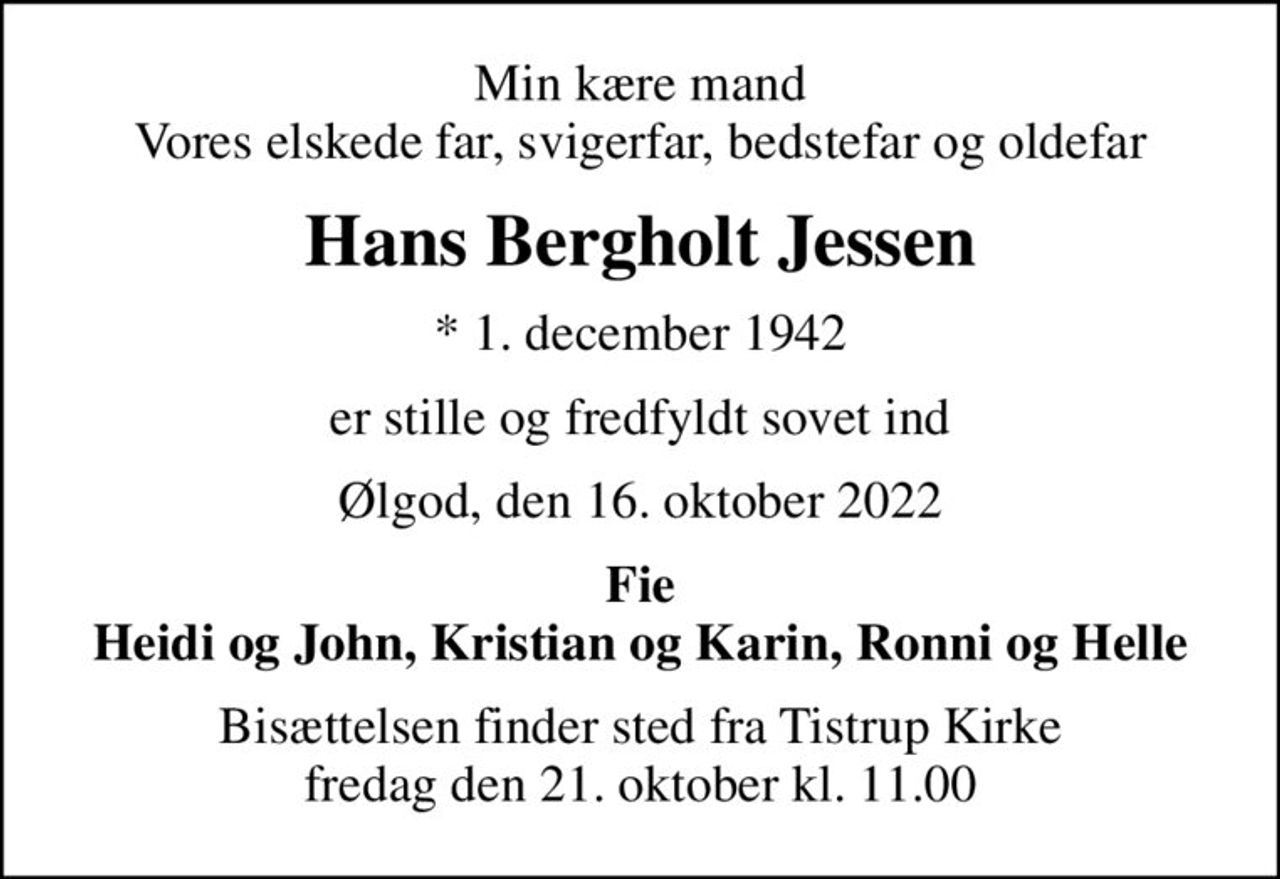 Min kære mand Vores elskede far, svigerfar, bedstefar og oldefar
Hans Bergholt Jessen
* 1. december 1942
er stille og fredfyldt sovet ind
Ølgod, den 16. oktober 2022
Fie Heidi og John, Kristian og Karin, Ronni og Helle
Bisættelsen finder sted fra Tistrup Kirke  fredag den 21. oktober kl. 11.00