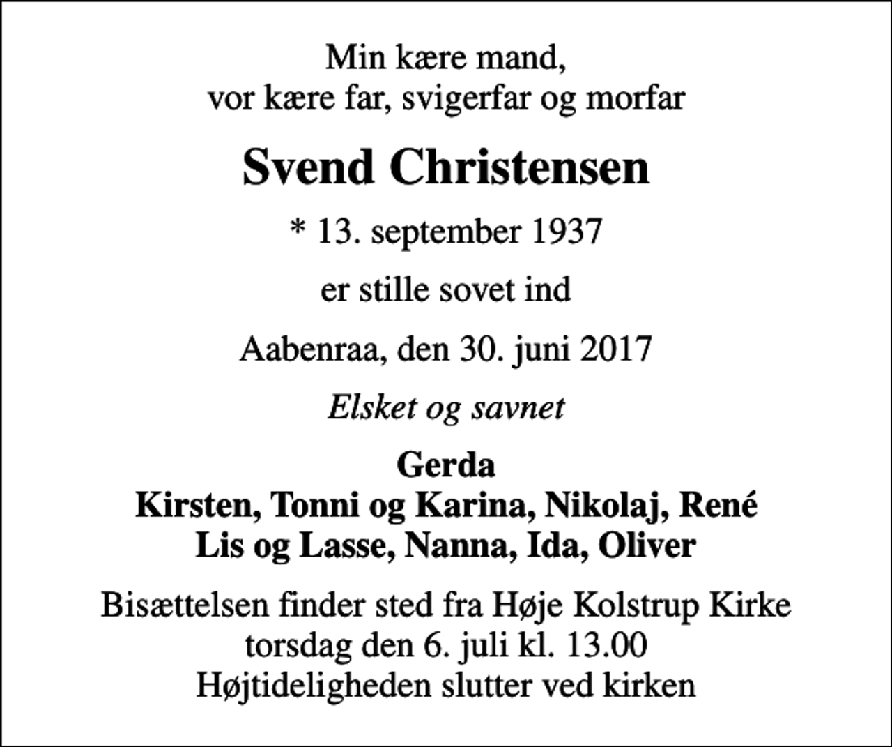 <p>Min kære mand, vor kære far, svigerfar og morfar<br />Svend Christensen<br />* 13. september 1937<br />er stille sovet ind<br />Aabenraa, den 30. juni 2017<br />Elsket og savnet<br />Gerda Kirsten, Tonni og Karina, Nikolaj, René Lis og Lasse, Nanna, Ida, Oliver<br />Bisættelsen finder sted fra Høje Kolstrup Kirke torsdag den 6. juli kl. 13.00 Højtideligheden slutter ved kirken</p>