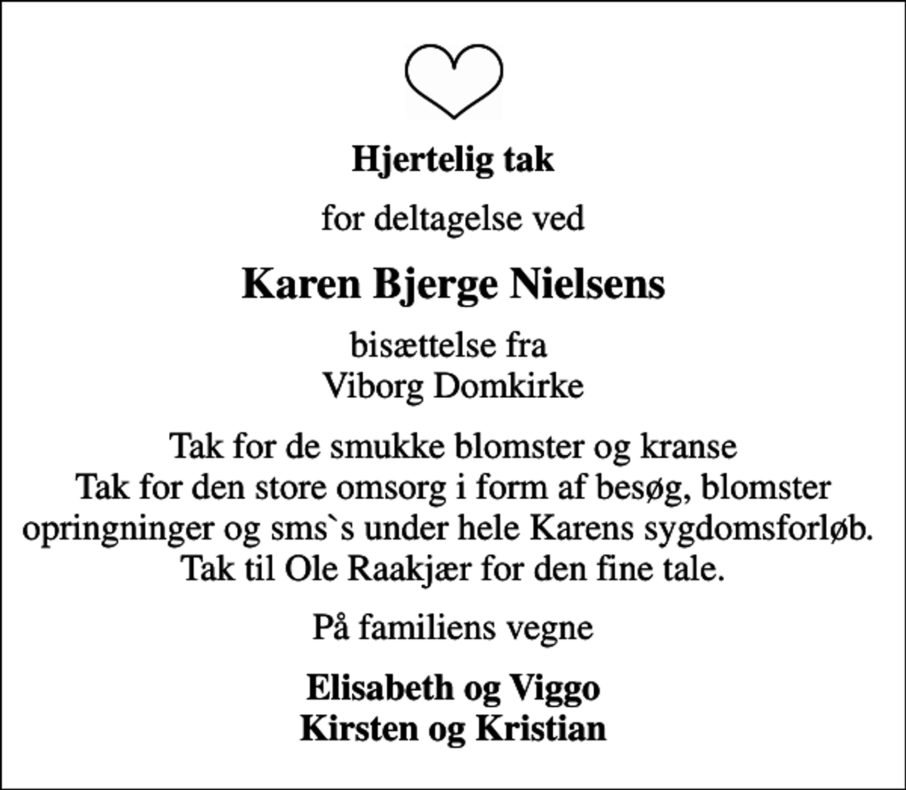 <p>Hjertelig tak<br />for deltagelse ved<br />Karen Bjerge Nielsens<br />bisættelse fra Viborg Domkirke<br />Tak for de smukke blomster og kranse Tak for den store omsorg i form af besøg, blomster opringninger og sms`s under hele Karens sygdomsforløb. Tak til Ole Raakjær for den fine tale.<br />På familiens vegne<br />Elisabeth og Viggo Kirsten og Kristian</p>