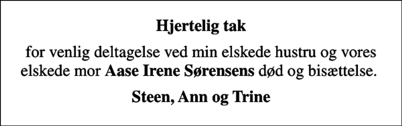 <p>Hjertelig tak<br />for venlig deltagelse ved min elskede hustru og vores elskede mor <em>Aase Irene Sørensens</em> død og bisættelse.<br />Steen, Ann og Trine</p>