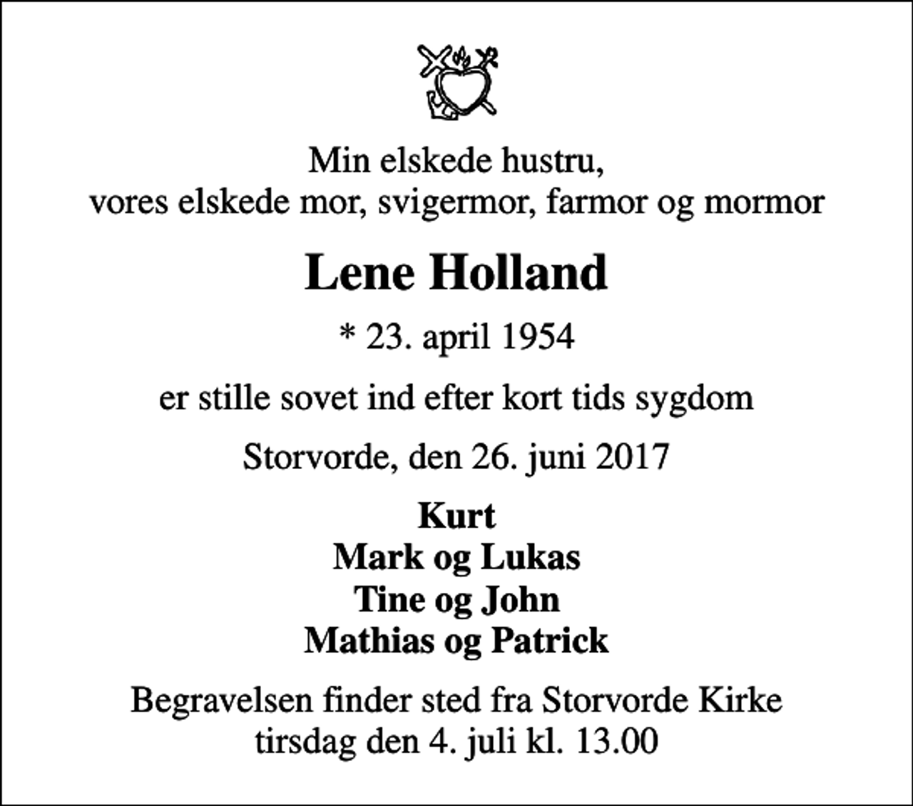 <p>Min elskede hustru, vores elskede mor, svigermor, farmor og mormor<br />Lene Holland<br />* 23. april 1954<br />er stille sovet ind efter kort tids sygdom<br />Storvorde, den 26. juni 2017<br />Kurt Mark og Lukas Tine og John Mathias og Patrick<br />Begravelsen finder sted fra Storvorde Kirke tirsdag den 4. juli kl. 13.00</p>